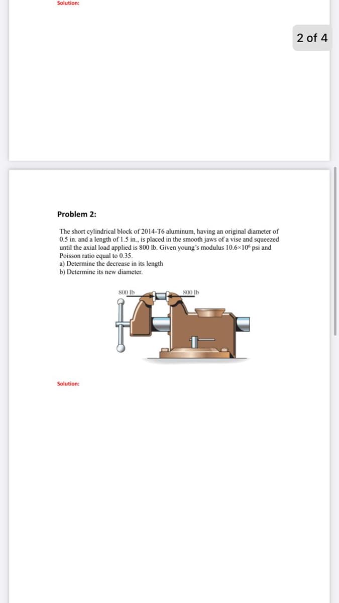 Solution:
2 of 4
Problem 2:
The short cylindrical block of 2014-T6 aluminum, having an original diameter of
0.5 in. and a length of 1.5 in., is placed in the smooth jaws of a vise and squeezed
until the axial load applied is 800 lb. Given young's modulus 10.6x10 psi and
Poisson ratio equal to 0.35.
a) Determine the decrease in its length
b) Determine its new diameter.
800 Ib
800 Ib
Solution:
