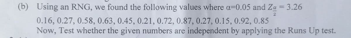 (b) Using an RNG, we found the following values where a=0.05 and Za = 3.26
0.16, 0.27, 0.58, 0.63, 0.45, 0.21, 0.72, 0.87, 0.27, 0.15, 0.92, 0.85
Now, Test whether the given numbers are independent by applying the Runs Up test.
