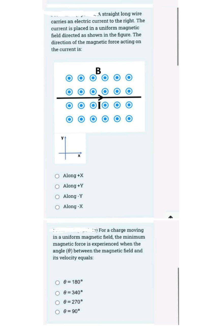 . A straight long wire
carries an electric current to the right. The
current is placed in a uniform magnetic
field directed as shown in the figure. The
direction of the magnetic force acting on
the current is:
B
O Along +X
Along +Y
Along -Y
O Along-X
3 For a charge moving
in a uniform magnetic field, the minimum
magnetic force is experienced when the
angle (0) between the magnetic field and
its velocity equals:
O e = 180°
e = 340°
O e = 270°
e = 90°
O O
O OlO
O OlO
O O
