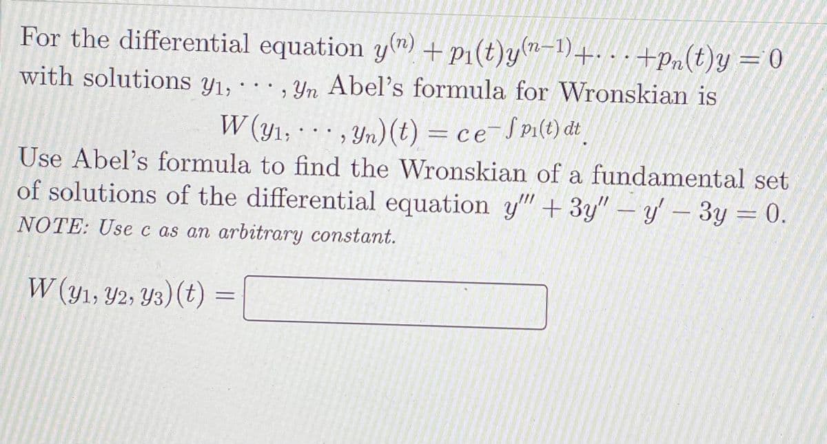 For the differential equation y(n) + p1(t)y-1)+. . - +pn(t)y =0
with solutions y1,
, Yn Abel's formula for Wronskian is
, Yn)(t) = ce¯S pi(t) dt
Use Abel's formula to find the Wronskian of a fundamental set
of solutions of the differential equation y" + 3y" – y- 3y = 0.
W (y1;
...
NOTE: Usec as an arbitrary constant.
W (y1, Y2, Y3)(t)
