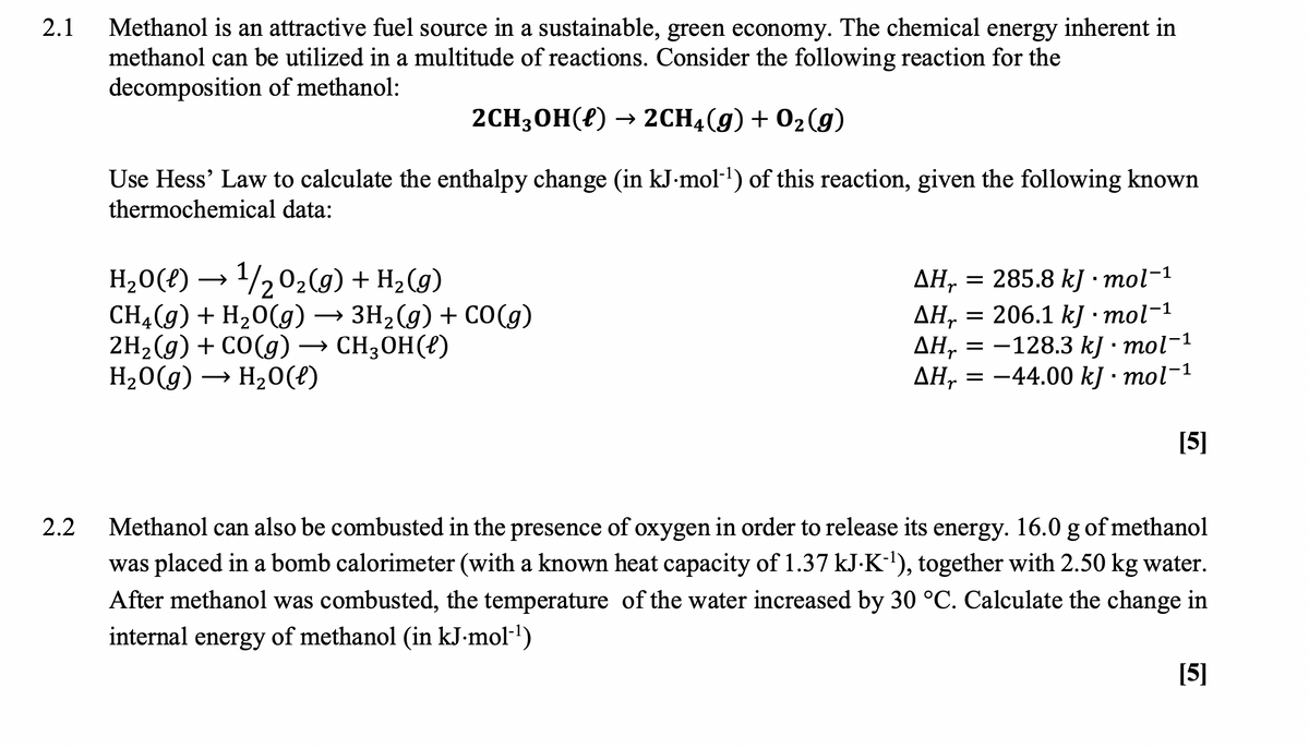 2.1
Methanol is an attractive fuel source in a sustainable, green economy. The chemical energy inherent in
methanol can be utilized in a multitude of reactions. Consider the following reaction for the
decomposition of methanol:
2CH;OH(f) → 2CH4(g) + 02(g)
Use Hess' Law to calculate the enthalpy change (in kJ-mol-1) of this reaction, given the following known
thermochemical data:
H20(?) → /202(g) + H2(g)
CH4(g) + H20(g)→ 3H2(g) + CO(g)
2H2 (g) + CO(g) → CH3OH(?)
H20(g) → H20(t)
ДН, — 285.8 k] -тol-1
ДН, — 206.1 k] :тol-1
ΔΗ
ДН, 3D —128.3 k) : тol-1
ΔΗ
Дн, 3D — 44.00 k] -тol-1
[5]
2.2
Methanol can also be combusted in the presence of oxygen in order to release its energy. 16.0 g of methanol
was placed in a bomb calorimeter (with a known heat capacity of 1.37 kJ.K-'), together with 2.50 kg water.
After methanol was combusted, the temperature of the water increased by 30 °C. Calculate the change in
internal energy of methanol (in kJ-mol-')
[5]
