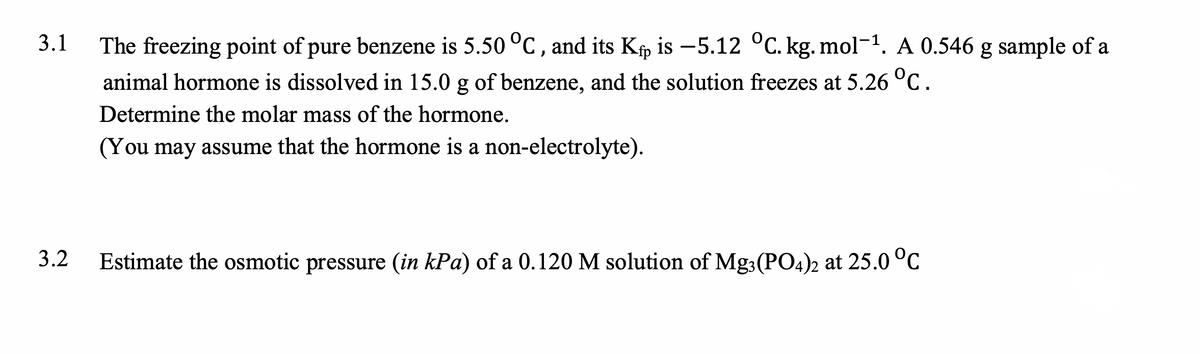 3.1
The freezing point of pure benzene is 5.50 °C, and its Kfp is -5.12 °C. kg. mol-1. A 0.546 g sample of a
animal hormone is dissolved in 15.0 g of benzene, and the solution freezes at 5.26 °C.
Determine the molar mass of the hormone.
(You may assume that the hormone is a non-electrolyte).
3.2
Estimate the osmotic pressure (in kPa) of a 0.120 M solution of Mg3(PO4)2 at 25.0 °C
