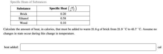 Specific Heats of Substances
cal
Substance
Specific Heat
Brick
0.20
Ethanol
0.58
Wood
0.10
Calculate the amount of heat, in calories, that must be added to warm 21.6 g of brick from 21.9 C to 45.7 "C. Assume no
changes in state occur during this change in temperature.
heat added:
