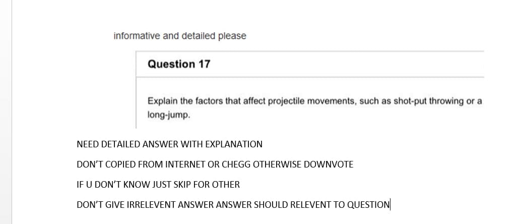 informative and detailed please
Question 17
Explain the factors that affect projectile movements, such as shot-put throwing or a
long-jump.
NEED DETAILED ANSWER WITH EXPLANATION
DON'T COPIED FROM INTERNET OR CHEGG OTHERWISE DOWNVOTE
IF U DON'T KNOW JUST SKIP FOR OTHER
DON'T GIVE IRRELEVENT ANSWER ANSWER SHOULD RELEVENT TO QUESTION
