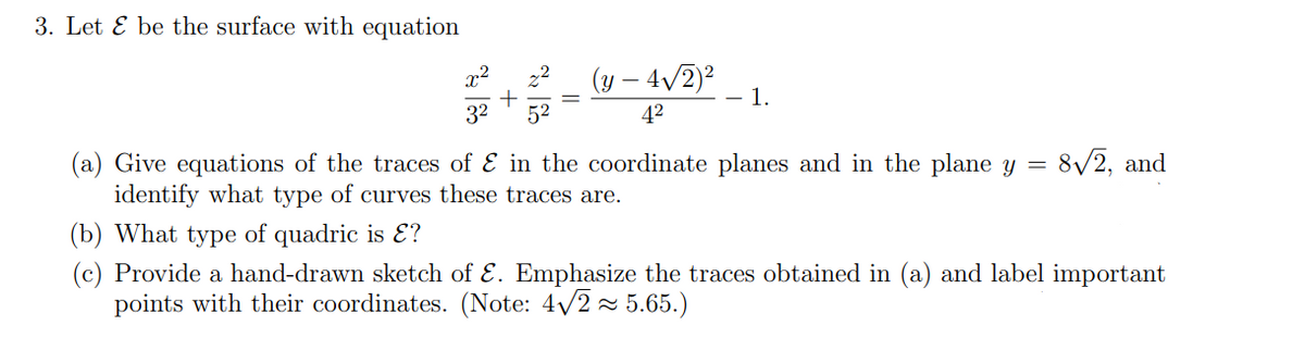 3. Let & be the surface with equation
2²
(y - 4√/2)² - 1.
3²
52
4²
(a) Give equations of the traces of & in the coordinate planes and in the plane y = 8√2, and
identify what type of curves these traces are.
(b) What type of quadric is ?
(c) Provide a hand-drawn sketch of E. Emphasize the traces obtained in (a) and label important
points with their coordinates. (Note: 4√2≈ 5.65.)