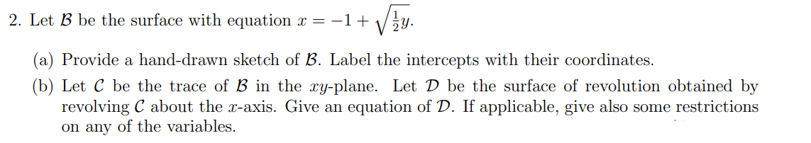 2. Let B be the surface with equation x = −1+√√y.
(a) Provide a hand-drawn sketch of B. Label the intercepts with their coordinates.
(b) Let C be the trace of B in the xy-plane. Let D be the surface of revolution obtained by
revolving C about the x-axis. Give an equation of D. If applicable, give also some restrictions
on any of the variables.