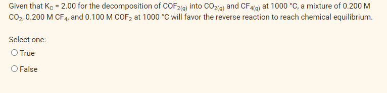 Given that Kc = 2.00 for the decomposition of COF2(9) into CO2(9) and CF4(9) at 1000 °C, a mixture of 0.200 M
Co2, 0.200 M CF4, and 0.100 M COF2 at 1000 °C will favor the reverse reaction to reach chemical equilibrium.
Select one:
O True
O False

