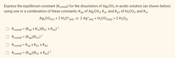Express the equilibrium constant (Koverall) for the dissolution of Ag2CO3 in acidic solution (as shown below)
using one or a combination of these constants: Ksp of Ag2CO3, Kaj and Ka2 of H2CO3, and Kw-
Ag2CO3(s) + 2 H30*(aq) = 2 Ag*(aq) + H2CO3(aq) + 2 H2O)
O Koverall = (Ksp x Kw)(Ka1 x Ka2)1
O Koverall = (Ksp) (Ka1)1
O Koverall = Ksp x Ka1 x Ka2
O Koverall = (Ksp)(Ka1 x Ke2)-1
