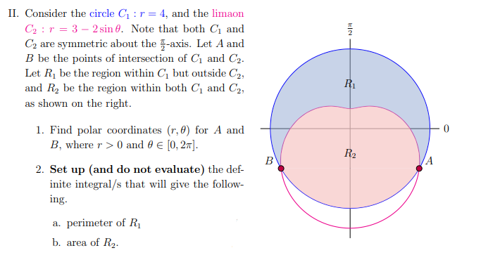 II. Consider the circle C₁ : r = 4, and the limaon
C₂ r = 3-2 sin 8. Note that both C₁ and
C₂ are symmetric about the -axis. Let A and
B be the points of intersection of C₁ and C₂.
Let R₁ be the region within C₁ but outside C₂,
and R₂ be the region within both C₁ and C₂,
as shown on the right.
1. Find polar coordinates (r, 0) for A and
B, where r> 0 and 0 € [0, 2π].
2. Set up (and do not evaluate) the def-
inite integral/s that will give the follow-
ing.
a. perimeter of R₁
b. area of R₂.
B
KIN
R₁
R₂
/A
0