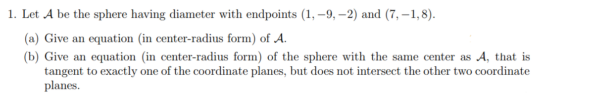 1. Let A be the sphere having diameter with endpoints (1,-9, -2) and (7,-1,8).
(a) Give an equation (in center-radius form) of A.
(b) Give an equation (in center-radius form) of the sphere with the same center as A, that is
tangent to exactly one of the coordinate planes, but does not intersect the other two coordinate
planes.