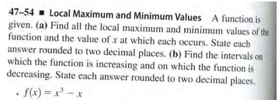 47-54 - Local Maximum and Minimum Values A function is
given. (a) Find all the local maximum and minimum values of the
function and the value of x at which each occurs. State each
answer rounded to two decimal places. (b) Find the intervals on
which the function is increasing and on which the function is
decreasing. State each answer rounded to two decimal places.
• f(x) = x - x
