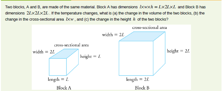 Two blocks, A and B, are made of the same material. Block A has dimensions Ixwxh = L×2L×L and Block B has
dimensions 2LX2L×2L . If the temperature changes, what is (a) the change in the volume of the two blocks, (b) the
change in the cross-sectional area Ixw, and (c) the change in the height h of the two blocks?
cross-sectional area
width = 2L
cross-sectional area
width = 21
height = 2L
height = L
length = L
length
= 2L
Block A
Block B
