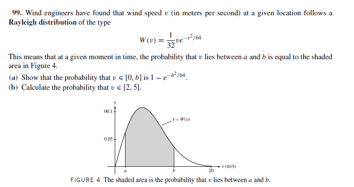 99. Wind engineers have found that wind speed v (in meters per second) at a given location follows a
Rayleigh distribution of the type
W (v) =
-²/64
ve
32
This means that at a given moment in time, the probability that v lies between a and b is equal to the shaded
area in Figure 4.
(a) Show that the probability that v e [0, b] is 1 – e-b²/64
(b) Calculate the probability that v e [2, 5].
00.1-
y= W(1)
0.05-
v (m/s)
20
FIGURE 4 The shaded area is the probability that v lies between a and b.
