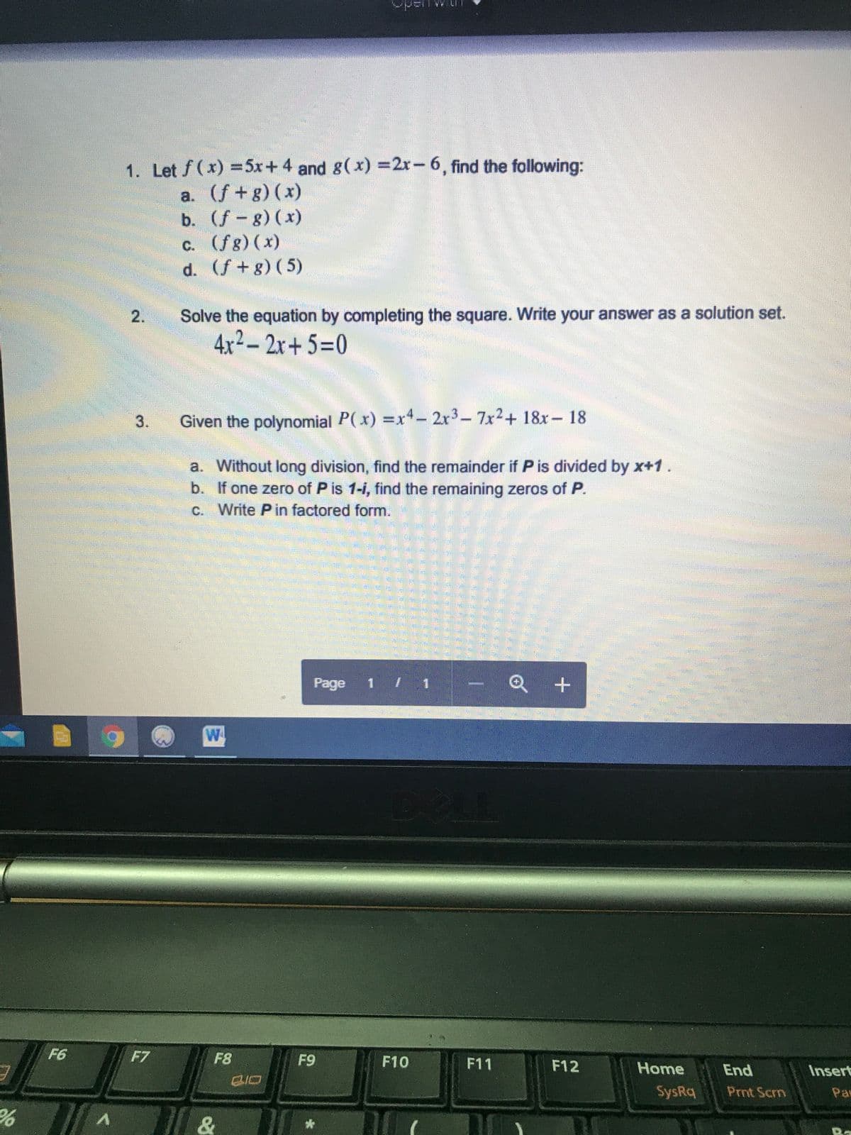 1. Let f(x) =5x+ 4 and g(x) =2r-6, find the following:
a. (f+g) (x)
b. (f-g) (x)
c. (fg) (x)
d. (f+g) (5)
C.
Solve the equation by completing the square. Write your answer as a solution set.
4x2– 2x+ 5=0
3.
Given the polynomial P(x) =x*- 2r3- 7x2+ 18x- 18
a. Without long division, find the remainder if P is divided by x+1.
b. If one zero of P is 1-i, find the remaining zeros of P.
c. Write Pin factored form.
Page 1 / 1
Q +
W
F6
F7
F8
F9
F10
F11
F12
Home
End
Insert
SysRq
Prnt Scrn
Pas
2.
