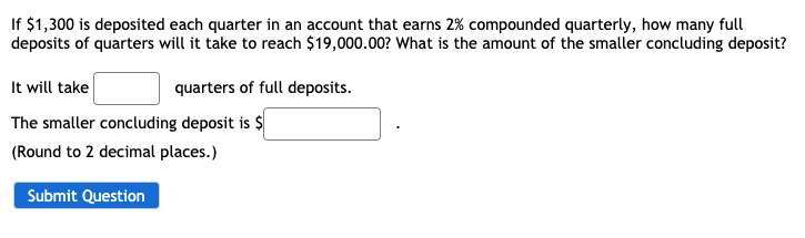 If $1,300 is deposited each quarter in an account that earns 2% compounded quarterly, how many full
deposits of quarters will it take to reach $19,000.00? What is the amount of the smaller concluding deposit?
It will take
quarters of full deposits.
The smaller concluding deposit is $
(Round to 2 decimal places.)
Submit Question
