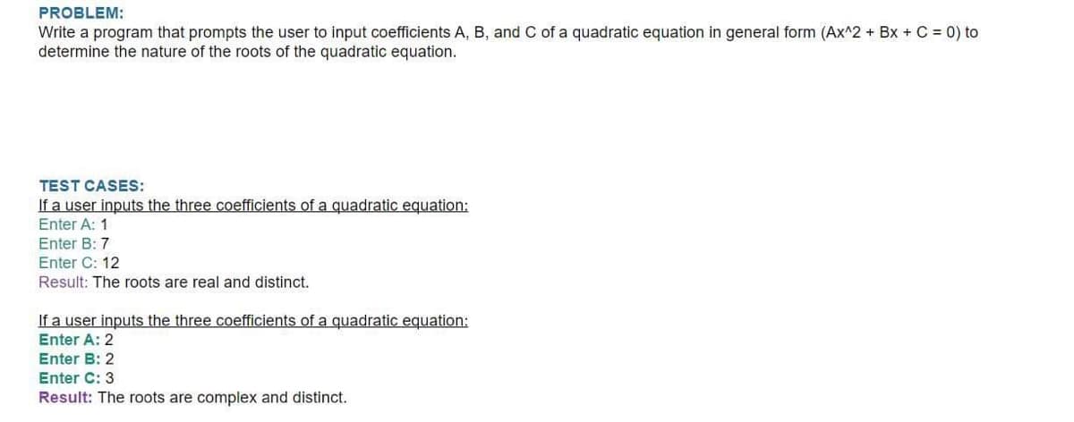 PROBLEM:
Write a program that prompts the user to input coefficients A, B, and C of a quadratic equation in general form (Ax^2 + Bx + C = 0) to
determine the nature of the roots of the quadratic equation.
TEST CASES:
If a user inputs the three coefficients of a quadratic equation:
Enter A: 1
Enter B: 7
Enter C: 12
Result: The roots are real and distinct.
If a user inputs the three coefficients of a quadratic equation:
Enter A: 2
Enter B: 2
Enter C: 3
Result: The roots are complex and distinct.
