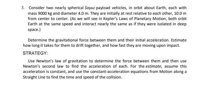 3. Consider two nearly spherical Soyuz payload vehicles, in orbit about Earth, each with
mass 9000 kg and diameter 4.0 m. They are initially at rest relative to each other, 10.0 m
from center to center. (As we will see in Kepler's Laws of Planetary Motion, both orbit
Earth at the same speed and interact nearly the same as if they were isolated in deep
space.)
Determine the gravitational force between them and their initial acceleration. Estimate
how long it takes for them to drift together, and how fast they are moving upon impact.
STRATEGY:
Use Newton's law of gravitation to determine the force between them and then use
Newton's second law to find the acceleration of each. For the estimate, assume this
acceleration is constant, and use the constant-acceleration equations from Motion along a
Straight Line to find the time and speed of the collision.
