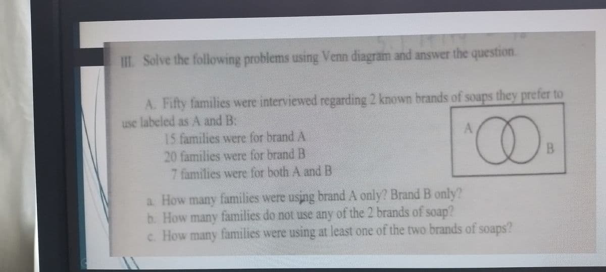 III. Solve the following problems using Venn diagram and answer the question.
A. Fifty families were interviewed regarding 2 known brands of soaps they prefer to
use labeled as A and B.
15 families were for brand A
20 families were for brand B
7 families were for both A and B
A
^∞
a. How many families were using brand A only? Brand B only?
b. How many families do not use any of the 2 brands of soap?
c. How many families were using at least one of the two brands of soaps?
B