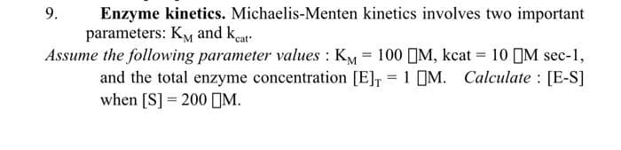 9.
Enzyme kinetics. Michaelis-Menten kinetics involves two important
parameters: KM and kat
Assume the following parameter values : Ky = 100 M, kcat = 10 IM sec-1,
and the total enzyme concentration [E], = 1 M. Calculate : [E-S]
when [S] = 200 M.
%3D
