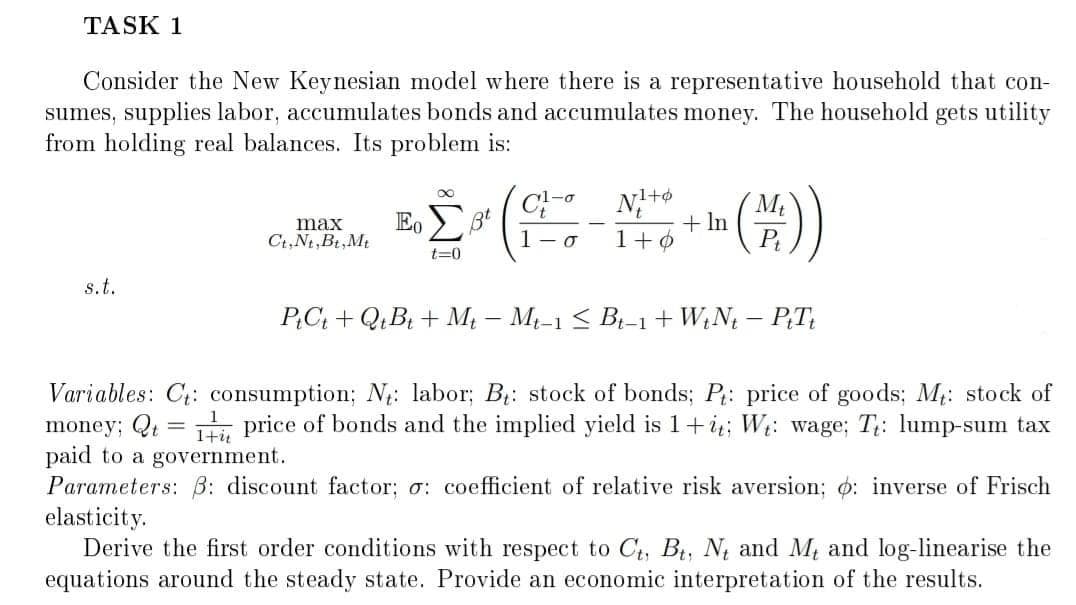 TASK 1
Consider the New Keynesian model where there is a representative household that con-
sumes, supplies labor, accumulates bonds and accumulates money. The household gets utility
from holding real balances. Its problem is:
1-o
1+4
E,
+ In
P
1+0
max
3t
Ct,Nt,Bt,Mt
t=0
s.t.
PC; + Q;B + M – M-1 < B-1+ W;N – PT;
Variables: C: consumption; N: labor; B: stock of bonds; P: price of goods; M: stock of
money; Qt = , price of bonds and the implied yield is 1+i;; Wt: wage; T;: lump-sum tax
paid to a government.
Parameters: B: discount factor; o: coefficient of relative risk aversion; o: inverse of Frisch
elasticity.
Derive the first order conditions with respect to C, B, N and M and log-linearise the
equations around the steady state. Provide an economic interpretation of the results.
1+i
