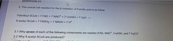 QUESTION S1
3. The overall net reaction for the B-oxidation of Palmitic acid is as follow:
Palmitoyl SCOA +7 FAD + 7 NAD* +7 COASH +7 H20 -
8 acetyl SCOA + 7 FADH2 + 7 NADH + 7 H*
3.1 Why seven of each of the following components are needed (FAD, NAD*. COASH, and 7 H20)?
3.2 Why 8 acetyl SCOA are produced?
