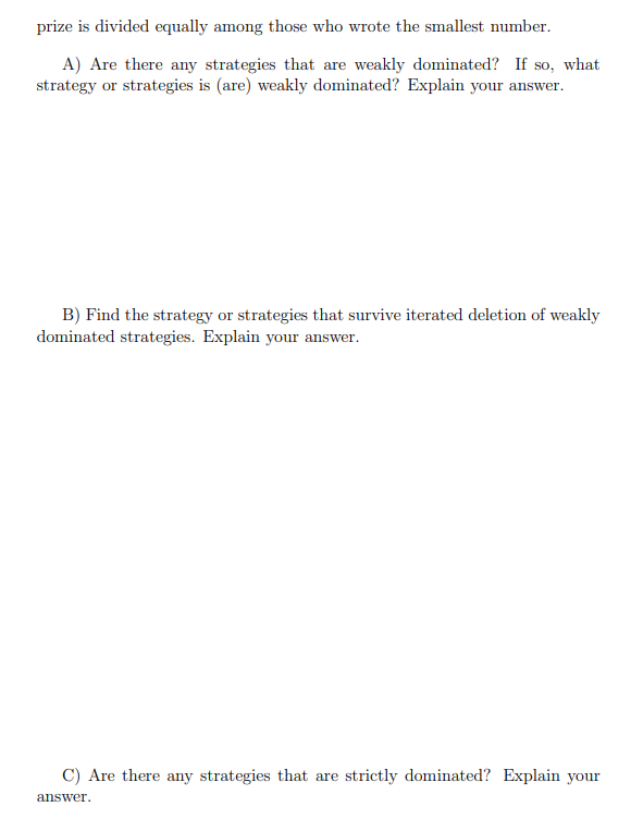 prize is divided equally among those who wrote the smallest number.
A) Are there any strategies that are weakly dominated? If so, what
strategy or strategies is (are) weakly dominated? Explain your answer.
B) Find the strategy or strategies that survive iterated deletion of weakly
dominated strategies. Explain your answer.
C) Are there any strategies that are strictly dominated? Explain your
answer.
