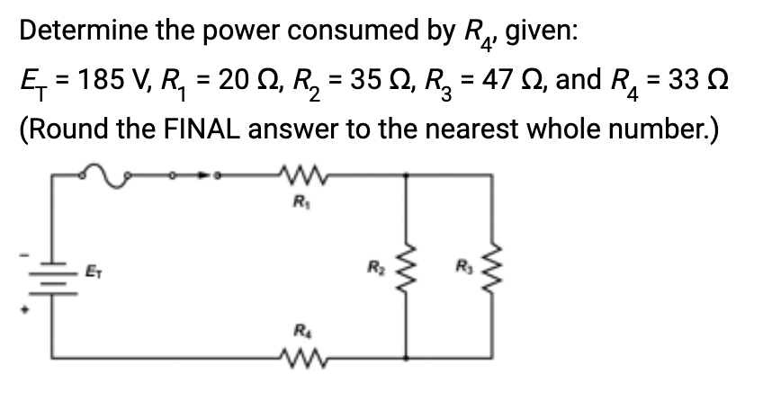 Determine the power consumed by R₂, given:
'4'
Ę₁ = 185 V, R₁ = 20 N, R₂ = 35 N, R₂ = 47 , and R₁ = 33 Ω
(Round the FINAL answer to the nearest whole number.)
R₁
R₂
www
R₂
ww
R₂
www