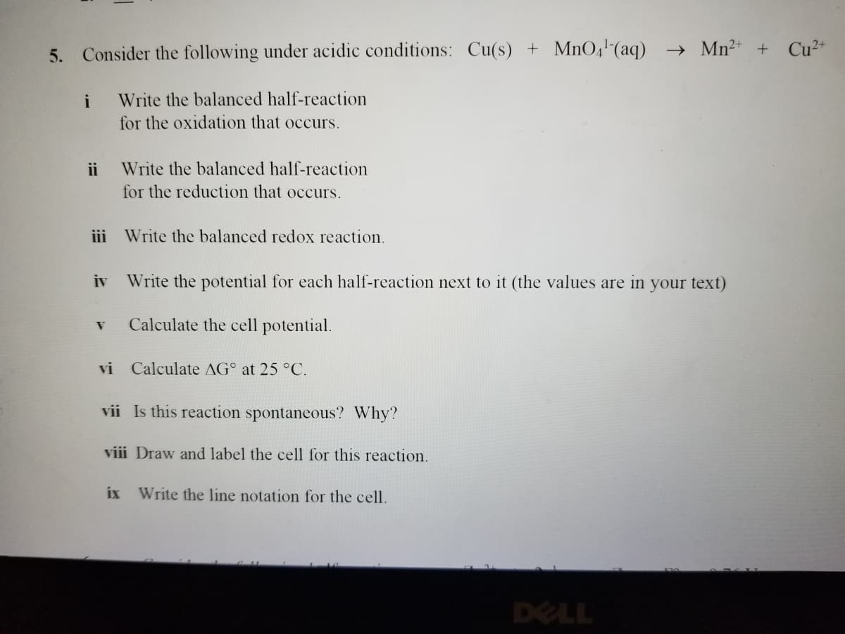 5. Consider the following under acidic conditions: Cu(s) + MnO4¹ (aq) → Mn²+ + Cu²+
i
ii
Write the balanced half-reaction
for the oxidation that occurs.
Write the balanced half-reaction
for the reduction that occurs.
iii Write the balanced redox reaction.
iv Write the potential for each half-reaction next to it (the values are in your text)
V Calculate the cell potential.
vi Calculate AG at 25 °C.
vii Is this reaction spontaneous? Why?
viii Draw and label the cell for this reaction.
ix Write the line notation for the cell.