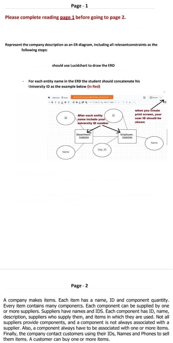 Page - 1
Please complete reading page 1 before going to page 2.
Represent the company description as an ER-diagram, including all relevant constraints as the
following steps:
should use Lucidchart to draw the ERD
For each entity name in the ERD the student should concatenate his
University ID as the example below (in Red)
messen d
-BIVANT L
ID
Name
After each entity
name include your
university ID number
Department
0190334
Page - 2
Dep ID
ID
Employee
0190334
20
Za
when you create
print screen, your
user ID should be
shown
Name
A company makes items. Each item has a name, ID and component quantity.
Every item contains many components. Each component can be supplied by one
or more suppliers. Suppliers have names and IDS. Each component has ID, name,
description, suppliers who supply them, and items in which they are used. Not all
suppliers provide components, and a component is not always associated with a
supplier. Also, a component always have to be associated with one or more items.
Finally, the company contact customers using their IDs, Names and Phones to sell
them items. A customer can buy one or more items.