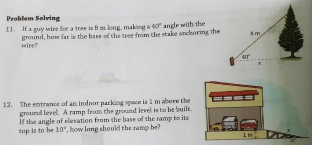 Problem Solving
11. If a guy wire for a tree is 8 m long, making a 40° angle with the
ground, how far is the base of the tree from the stake anchoring the
wire?
8 m
40
12. The entrance of an indoor parking space is 1 m above the
ground level. A ramp from the ground level is to be built.
If the angle of elevation from the base of the ramp to its
top is to be 10°, how long should the ramp be?
1m
