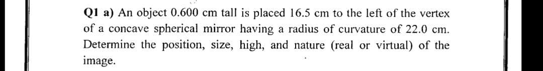 Q1 a) An object 0.600 cm tall is placed 16.5 cm to the left of the vertex
of a concave spherical mirror having a radius of curvature of 22.0 cm.
Determine the position, size, high, and nature (real or virtual) of the
image.
