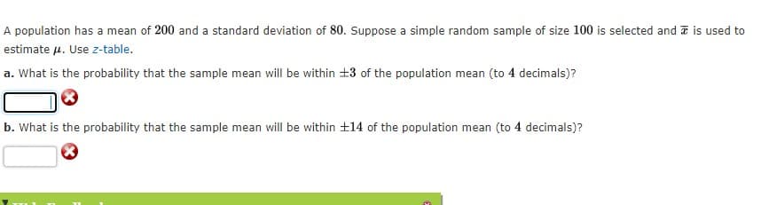 A population has a mean of 200 and a standard deviation of 80. Suppose a simple random sample of size 100 is selected and is used to
estimate u. Use z-table.
a. What is the probability that the sample mean will be within +3 of the population mean (to 4 decimals)?
b. What is the probability that the sample mean will be within ±14 of the population mean (to 4 decimals)?
