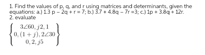 1. Find the values of p, q, and r using matrices and determinants, given the
equations: a.) 1.3 p - 2q +r = 7; b.) 3.7 + 4.8q – 7r =3; c.) 1p + 3.8q + 12r.
