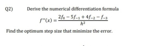 Q2)
Derive the numerical differentiation formula
2fo - 5f-1+ 4f-2 - f-3
h2
f"(x) =
Find the optimum step size that minimize the error.
