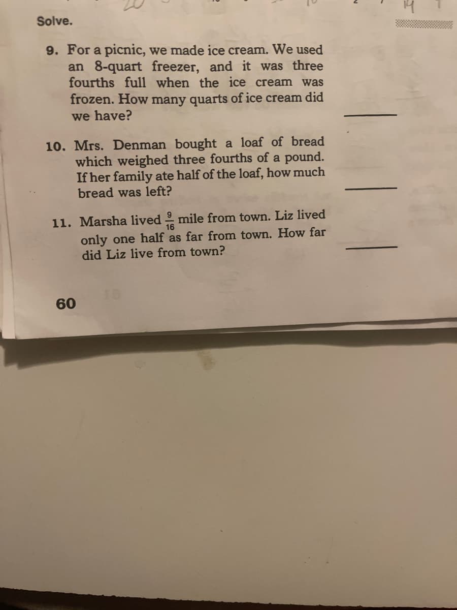 Solve.
9. For a picnic, we made ice cream. We used
an 8-quart freezer, and it was three
fourths full when the ice cream was
frozen. How many quarts of ice cream did
we have?
10. Mrs. Denman bought a loaf of bread
which weighed three fourths of a pound.
If her family ate half of the loaf, how much
bread was left?
11. Marsha lived mile from town. Liz lived
16
only one half as far from town. How far
did Liz live from town?
60
