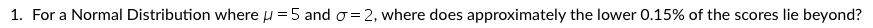 1. For a Normal Distribution where u =5 and o = 2, where does approximately the lower 0.15% of the scores lie beyond?
