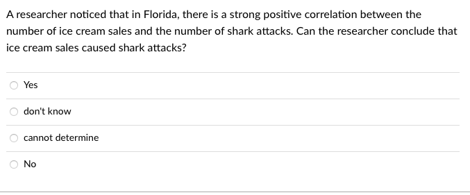 A researcher noticed that in Florida, there is a strong positive correlation between the
number of ice cream sales and the number of shark attacks. Can the researcher conclude that
ice cream sales caused shark attacks?
Yes
don't know
cannot determine
No
