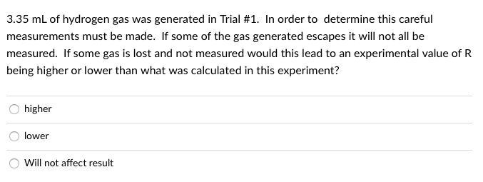 3.35 mL of hydrogen gas was generated in Trial #1. In order to determine this careful
measurements must be made. If some of the gas generated escapes it will not all be
measured. If some gas is lost and not measured would this lead to an experimental value of R
being higher or lower than what was calculated in this experiment?
higher
lower
Will not affect result
