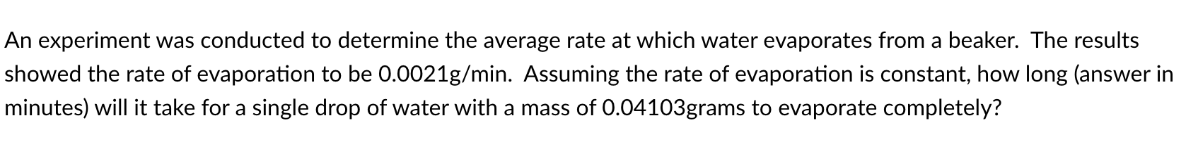 An experiment was conducted to determine the average rate at which water evaporates from a beaker. The results
showed the rate of evaporation to be 0.0021g/min. Assuming the rate of evaporation is constant, how long (answer in
minutes) will it take for a single drop of water with a mass of 0.04103grams to evaporate completely?
