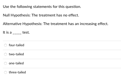 Use the following statements for this question.
Null Hypothesis: The treatment has no effect.
Alternative Hypothesis: The treatment has an increasing effect.
It is a
test.
four-tailed
O two-tailed
one-tailed
three-tailed
