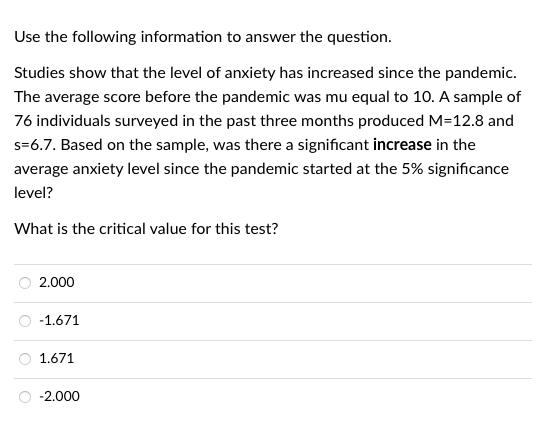 Use the following information to answer the question.
Studies show that the level of anxiety has increased since the pandemic.
The average score before the pandemic was mu equal to 10. A sample of
76 individuals surveyed in the past three months produced M=12.8 and
s=6.7. Based on the sample, was there a significant increase in the
average anxiety level since the pandemic started at the 5% significance
level?
What is the critical value for this test?
2.000
-1.671
1.671
-2.000

