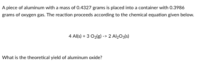 A piece of aluminum with a mass of 0.4327 grams is placed into a container with 0.3986
grams of oxygen gas. The reaction proceeds according to the chemical equation given below.
4 Al(s) + 3 O2lg) -> 2 Al2O3(s)
What is the theoretical yield of aluminum oxide?
