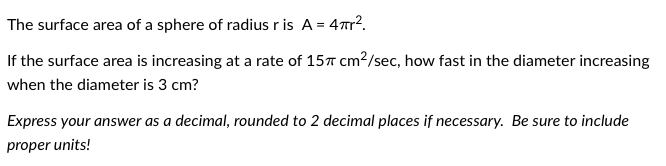 The surface area of a sphere of radius r is A = 4r?.
If the surface area is increasing at a rate of 15T cm?/sec, how fast in the diameter increasing
when the diameter is 3 cm?
Express your answer as a decimal, rounded to 2 decimal places if necessary. Be sure to include
proper units!

