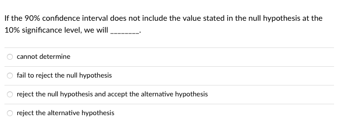 If the 90% confidence interval does not include the value stated in the null hypothesis at the
10% significance level, we will
cannot determine
fail to reject the null hypothesis
reject the null hypothesis and accept the alternative hypothesis
reject the alternative hypothesis
