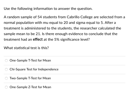 Use the following information to answer the question.
A random sample of 54 students from Cabrillo College are selected from a
normal population with mu equal to 20 and sigma equal to 5. After a
treatment is administered to the students, the researcher calculated the
sample mean to be 21. Is there enough evidence to conclude that the
treatment had an effect at the 5% significance level?
What statistical test is this?
One-Sample T-Test for Mean
Chi-Square Test for Independence
Two-Sample T-Test for Mean
One-Sample Z-Test for Mean
