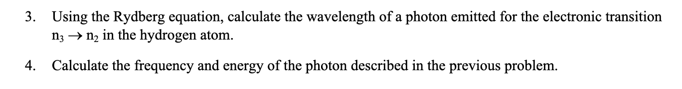 3. Using the Rydberg equation, calculate the wavelength of a photon emitted for the electronic transition
n3 → n2 in the hydrogen atom.
4.
Calculate the frequency and energy of the photon described in the previous problem.
