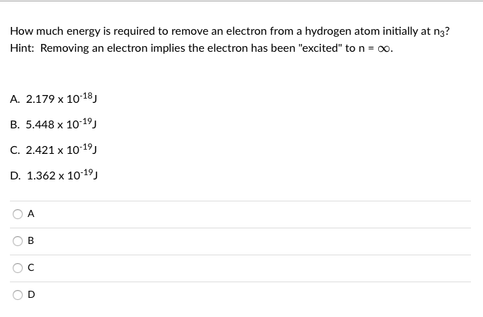 How much energy is required to remove an electron from a hydrogen atom initially at n3?
Hint: Removing an electron implies the electron has been "excited" to n = .
А. 2.179 х 10:18)
В. 5.448 х 1019)
С. 2.421 х 10:19)
D. 1.362 x 1019j
