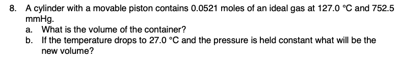 8. A cylinder with a movable piston contains 0.0521 moles of an ideal gas at 127.0 °C and 752.5
mmHg.
a. What is the volume of the container?
b. If the temperature drops to 27.0 °C and the pressure is held constant what will be the
new volume?
