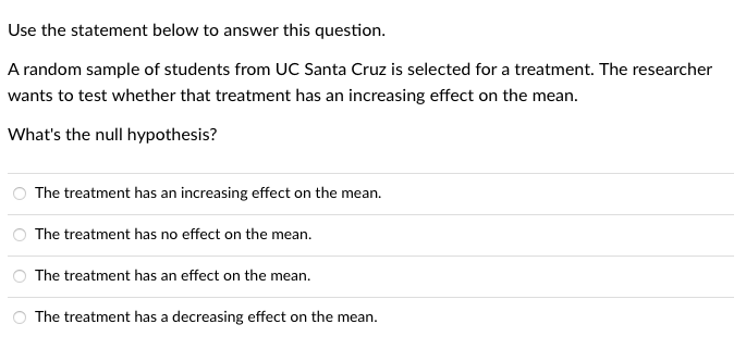 Use the statement below to answer this question.
A random sample of students from UC Santa Cruz is selected for a treatment. The researcher
wants to test whether that treatment has an increasing effect on the mean.
What's the null hypothesis?
The treatment has an increasing effect on the mean.
The treatment has no effect on the mean.
The treatment has an effect on the mean.
O The treatment has a decreasing effect on the mean.
