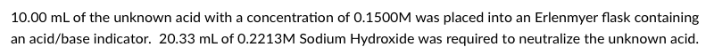 10.00 mL of the unknown acid with a concentration of 0.1500M was placed into an Erlenmyer flask containing
an acid/base indicator. 20.33 mL of 0.2213M Sodium Hydroxide was required to neutralize the unknown acid.
